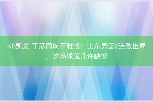 K8凯发 丁彦雨航不雅战！山东男篮2连败出局，这场球藏几许缺憾