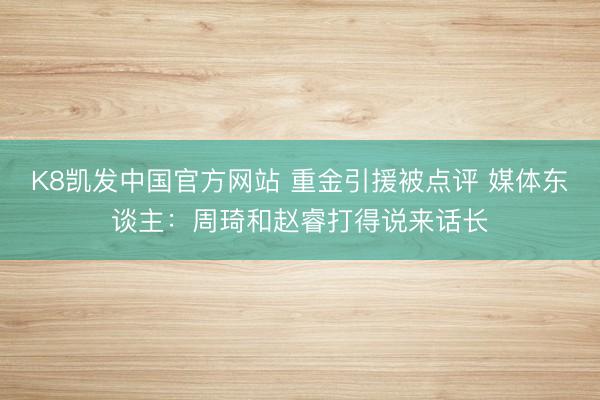 K8凯发中国官方网站 重金引援被点评 媒体东谈主：周琦和赵睿打得说来话长