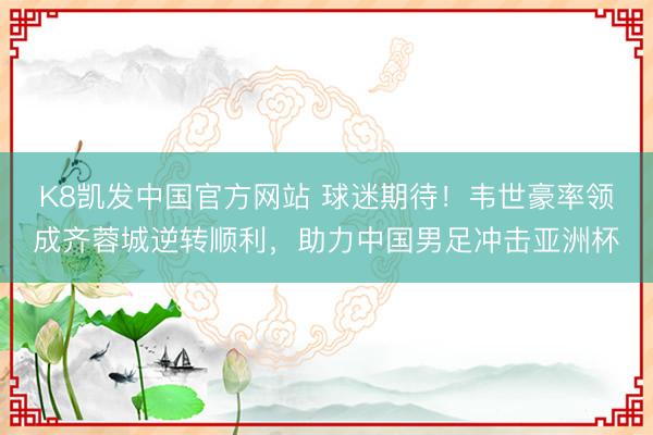 K8凯发中国官方网站 球迷期待！韦世豪率领成齐蓉城逆转顺利，助力中国男足冲击亚洲杯