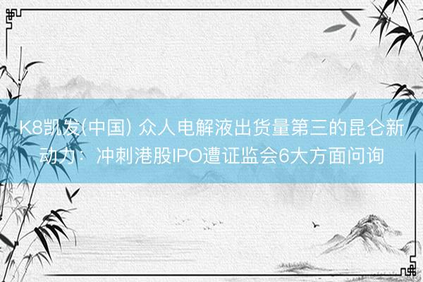 K8凯发(中国) 众人电解液出货量第三的昆仑新动力：冲刺港股IPO遭证监会6大方面问询