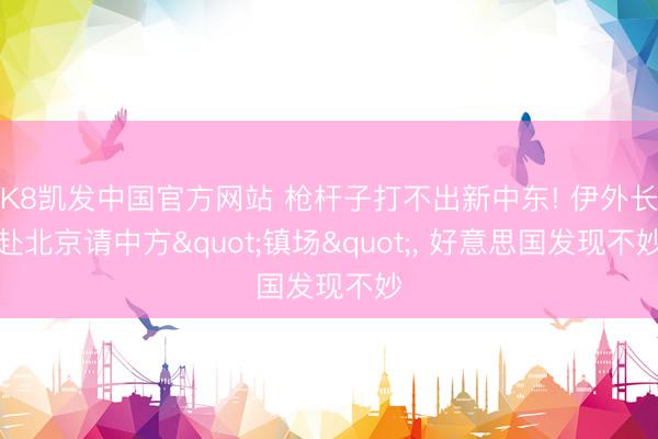 K8凯发中国官方网站 枪杆子打不出新中东! 伊外长赴北京请中方"镇场"， 好意思国发现不妙