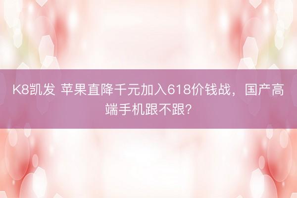 K8凯发 苹果直降千元加入618价钱战，国产高端手机跟不跟？
