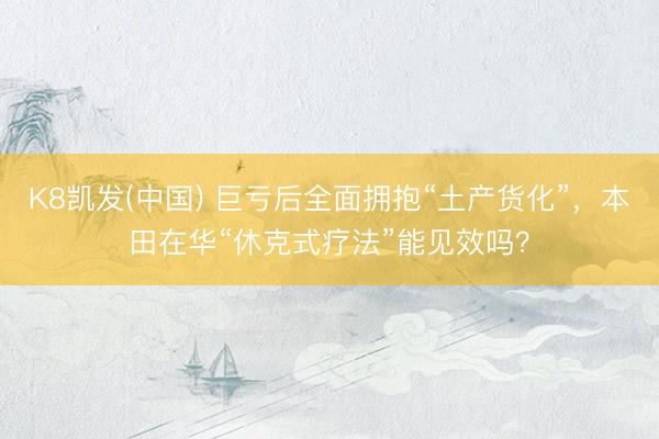 K8凯发(中国) 巨亏后全面拥抱“土产货化”，本田在华“休克式疗法”能见效吗？