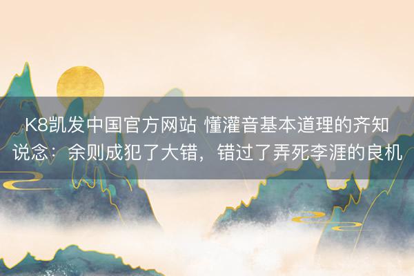 K8凯发中国官方网站 懂灌音基本道理的齐知说念：余则成犯了大错，错过了弄死李涯的良机