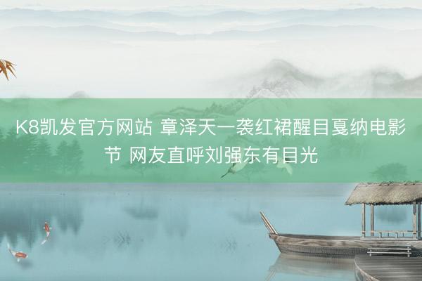 K8凯发官方网站 章泽天一袭红裙醒目戛纳电影节 网友直呼刘强东有目光