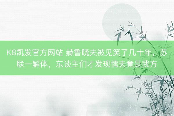 K8凯发官方网站 赫鲁晓夫被见笑了几十年，苏联一解体，东谈主们才发现懦夫竟是我方