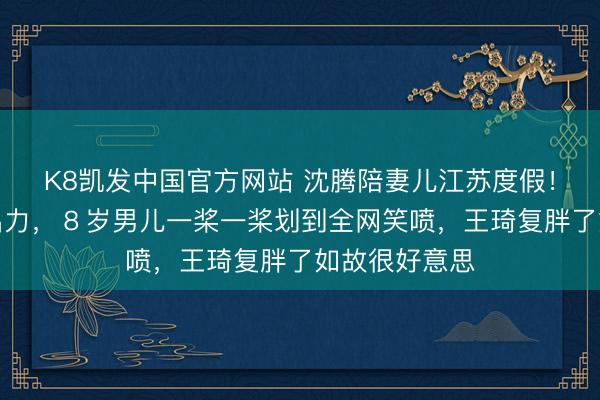 K8凯发中国官方网站 沈腾陪妻儿江苏度假！划艇偷懒不出力，８岁男儿一桨一桨划到全网笑喷，王琦复胖了如故很好意思