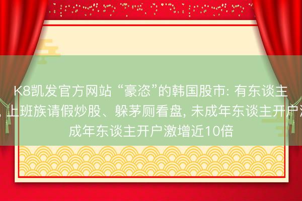 K8凯发官方网站 “豪恣”的韩国股市: 有东谈主大赚400倍， 上班族请假炒股、躲茅厕看盘， 未成年东谈主开户激增近10倍