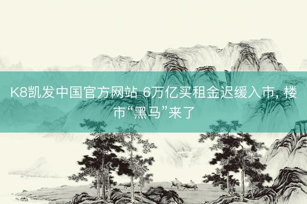 K8凯发中国官方网站 6万亿买租金迟缓入市， 楼市“黑马”来了