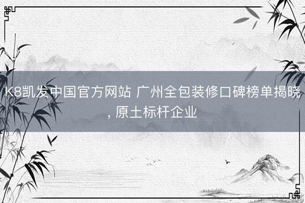 K8凯发中国官方网站 广州全包装修口碑榜单揭晓， 原土标杆企业