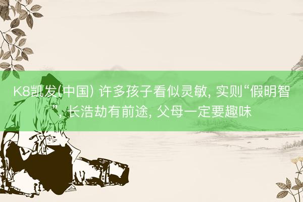 K8凯发(中国) 许多孩子看似灵敏， 实则“假明智”， 长浩劫有前途， 父母一定要趣味