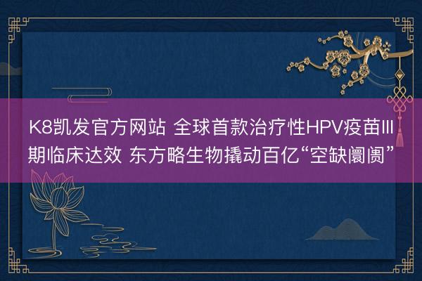 K8凯发官方网站 全球首款治疗性HPV疫苗III期临床达效 东方略生物撬动百亿“空缺阛阓”