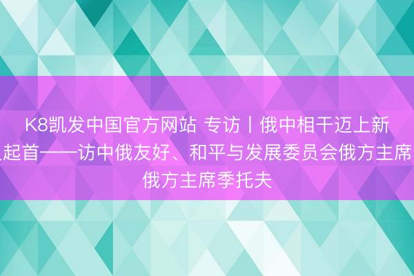 K8凯发中国官方网站 专访丨俄中相干迈上新的历史起首——访中俄友好、和平与发展委员会俄方主席季托夫
