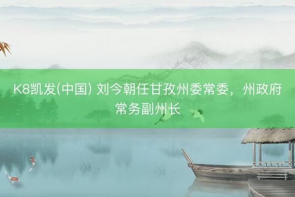 K8凯发(中国) 刘今朝任甘孜州委常委，州政府常务副州长