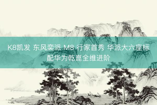 K8凯发 东风奕派 M8 行家首秀 华派大六座标配华为乾崑全维进阶