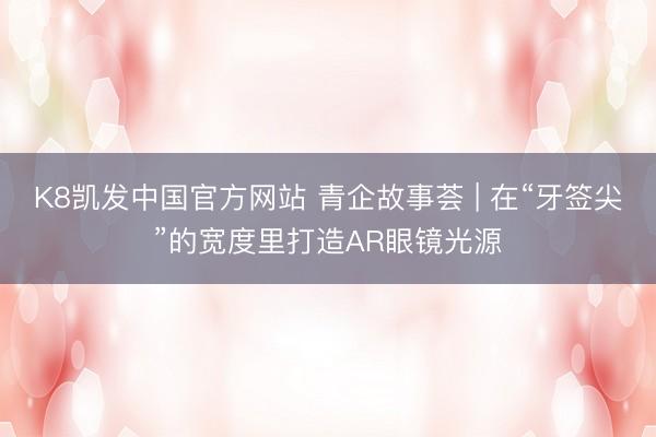 K8凯发中国官方网站 青企故事荟 | 在“牙签尖”的宽度里打造AR眼镜光源