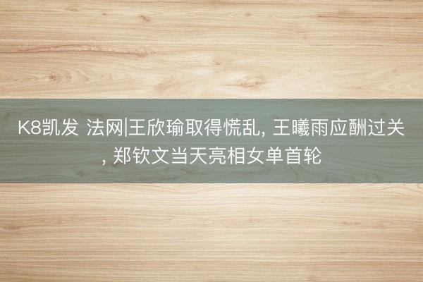 K8凯发 法网|王欣瑜取得慌乱， 王曦雨应酬过关， 郑钦文当天亮相女单首轮