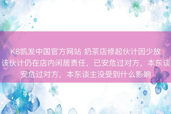 K8凯发中国官方网站 奶茶店修起伙计因少放吸管被主顾瑕瑜：该伙计仍在店内闲居责任，已安危过对方，本东谈主没受到什么影响