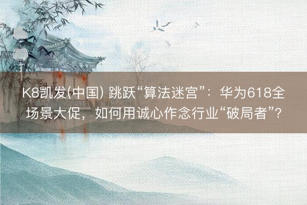 K8凯发(中国) 跳跃“算法迷宫”：华为618全场景大促，如何用诚心作念行业“破局者”？