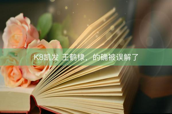 K8凯发 王鹤棣，的确被误解了
