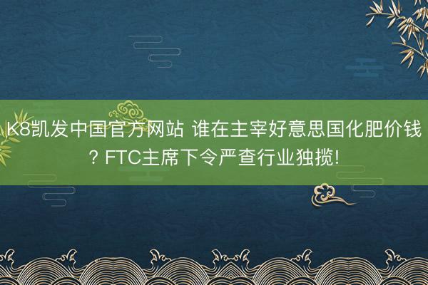 K8凯发中国官方网站 谁在主宰好意思国化肥价钱? FTC主席下令严查行业独揽!