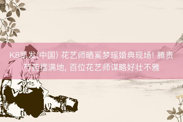 K8凯发(中国) 花艺师晒奚梦瑶婚典现场! 腾贵芍药摆满地， 百位花艺师谋略好壮不雅