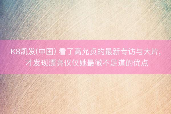 K8凯发(中国) 看了高允贞的最新专访与大片， 才发现漂亮仅仅她最微不足道的优点