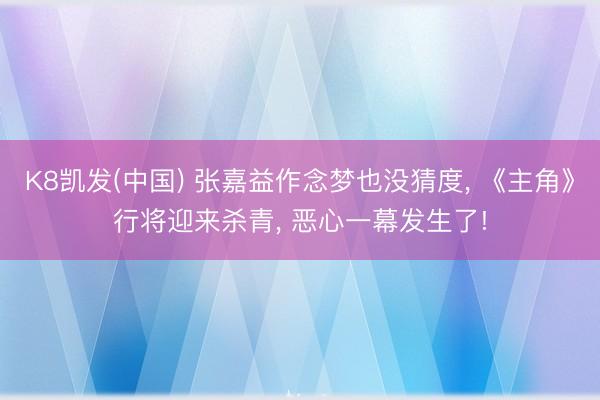 K8凯发(中国) 张嘉益作念梦也没猜度， 《主角》行将迎来杀青， 恶心一幕发生了!