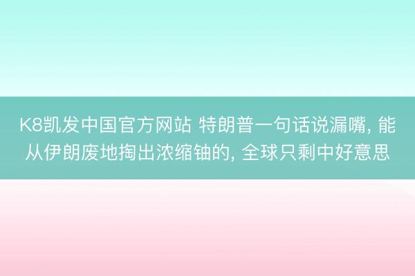 K8凯发中国官方网站 特朗普一句话说漏嘴， 能从伊朗废地掏出浓缩铀的， 全球只剩中好意思