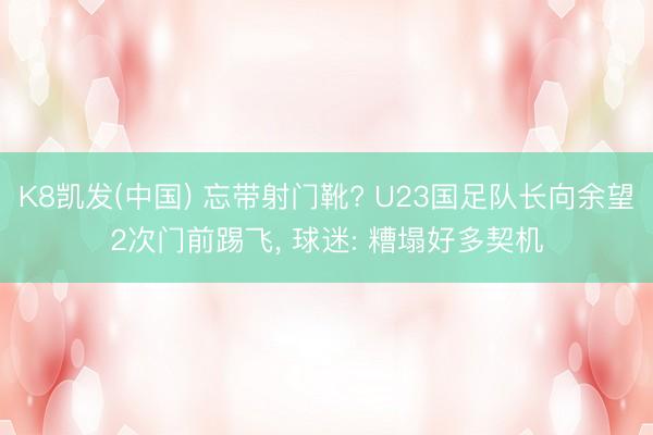 K8凯发(中国) 忘带射门靴? U23国足队长向余望2次门前踢飞， 球迷: 糟塌好多契机