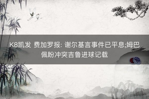 K8凯发 费加罗报: 谢尔基言事件已平息;姆巴佩盼冲突吉鲁进球记载