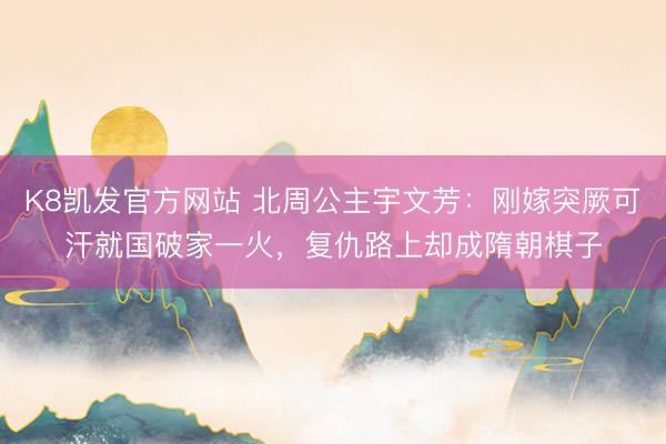 K8凯发官方网站 北周公主宇文芳：刚嫁突厥可汗就国破家一火，复仇路上却成隋朝棋子
