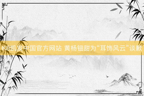 K8凯发中国官方网站 黄杨钿甜为“耳饰风云”谈歉