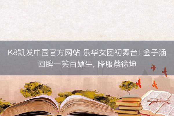 K8凯发中国官方网站 乐华女团初舞台! 金子涵回眸一笑百媚生， 降服蔡徐坤