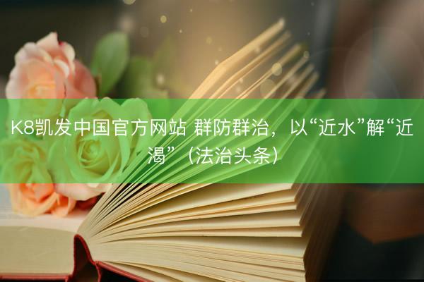 K8凯发中国官方网站 群防群治，以“近水”解“近渴”（法治头条）
