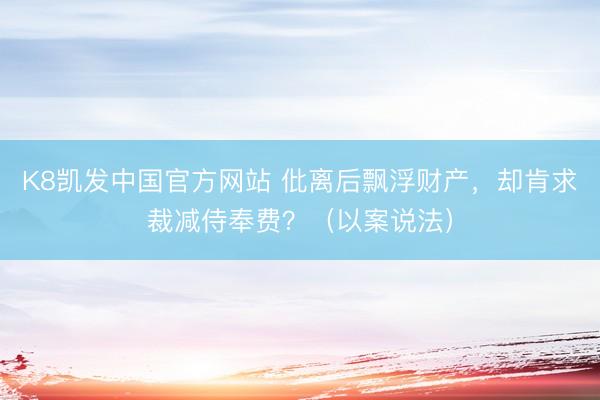 K8凯发中国官方网站 仳离后飘浮财产，却肯求裁减侍奉费？（以案说法）