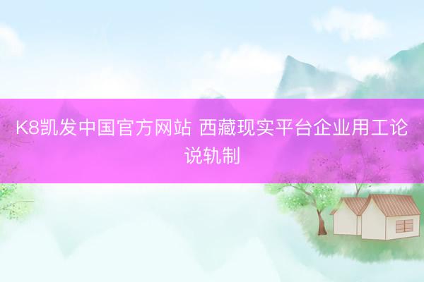 K8凯发中国官方网站 西藏现实平台企业用工论说轨制