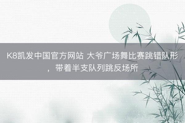 K8凯发中国官方网站 大爷广场舞比赛跳错队形，带着半支队列跳反场所