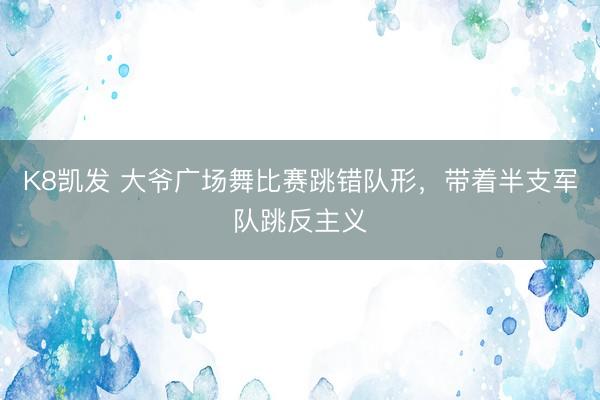 K8凯发 大爷广场舞比赛跳错队形，带着半支军队跳反主义