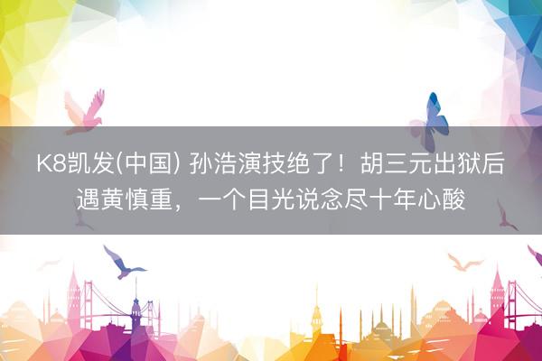 K8凯发(中国) 孙浩演技绝了！胡三元出狱后遇黄慎重，一个目光说念尽十年心酸