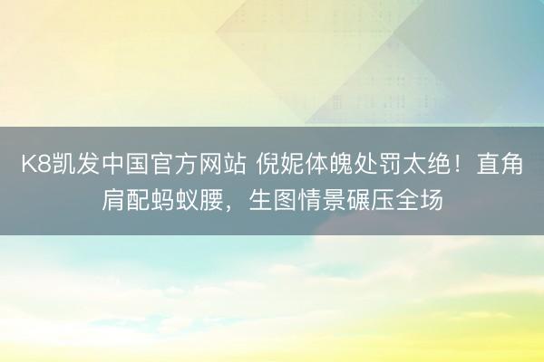 K8凯发中国官方网站 倪妮体魄处罚太绝！直角肩配蚂蚁腰，生图情景碾压全场