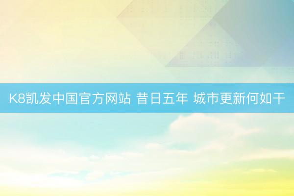 K8凯发中国官方网站 昔日五年 城市更新何如干