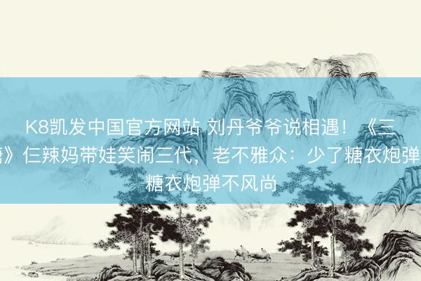 K8凯发中国官方网站 刘丹爷爷说相遇！《三代同糖》仨辣妈带娃笑闹三代，老不雅众：少了糖衣炮弹不风尚