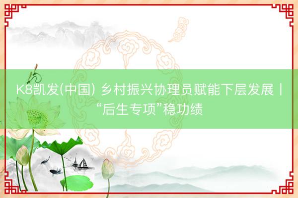K8凯发(中国) 乡村振兴协理员赋能下层发展丨“后生专项”稳功绩