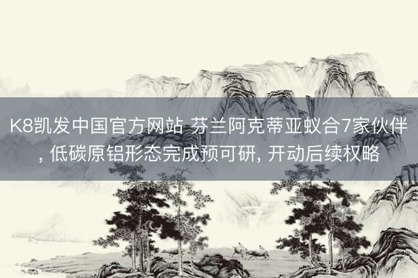 K8凯发中国官方网站 芬兰阿克蒂亚蚁合7家伙伴， 低碳原铝形态完成预可研， 开动后续权略