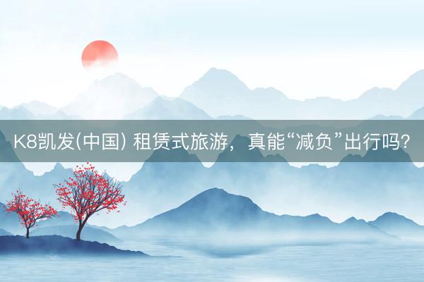 K8凯发(中国) 租赁式旅游，真能“减负”出行吗？