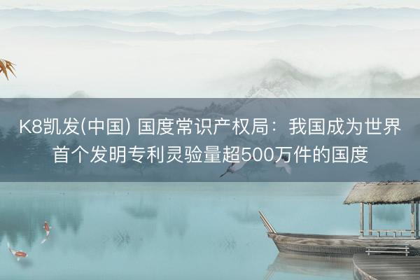 K8凯发(中国) 国度常识产权局：我国成为世界首个发明专利灵验量超500万件的国度