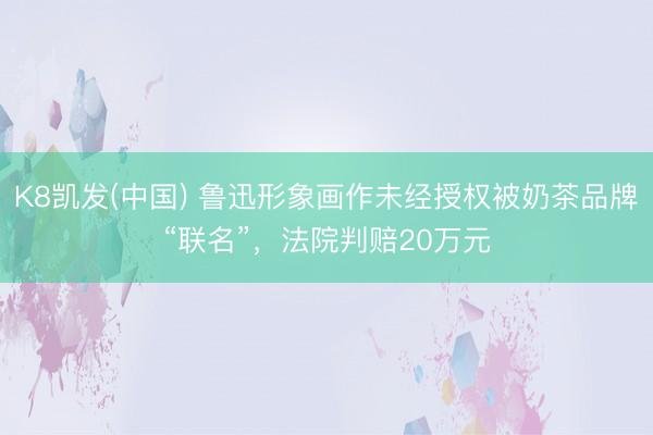 K8凯发(中国) 鲁迅形象画作未经授权被奶茶品牌“联名”，法院判赔20万元