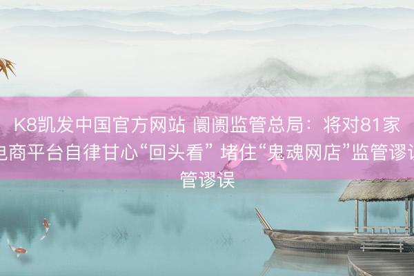 K8凯发中国官方网站 阛阓监管总局：将对81家电商平台自律甘心“回头看” 堵住“鬼魂网店”监管谬误