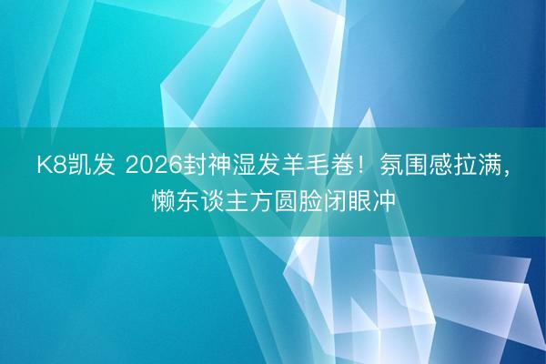 K8凯发 2026封神湿发羊毛卷！氛围感拉满，懒东谈主方圆脸闭眼冲